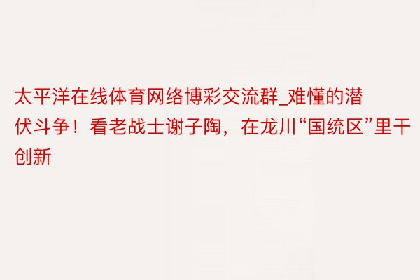 太平洋在线体育网络博彩交流群_难懂的潜伏斗争！看老战士谢子陶，在龙川“国统区”里干创新