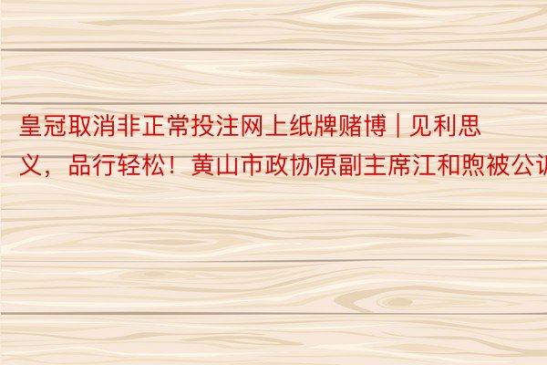 皇冠取消非正常投注网上纸牌赌博 | 见利思义，品行轻松！黄山市政协原副主席江和煦被公诉