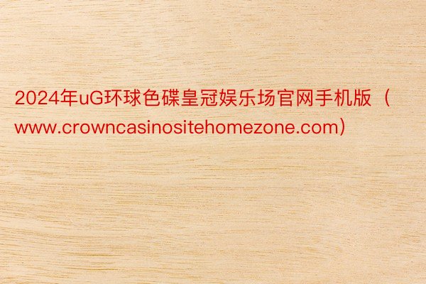 2024年uG环球色碟皇冠娱乐场官网手机版（www.crowncasinositehomezone.com）