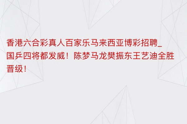 香港六合彩真人百家乐马来西亚博彩招聘_国乒四将都发威！陈梦马龙樊振东王艺迪全胜晋级！