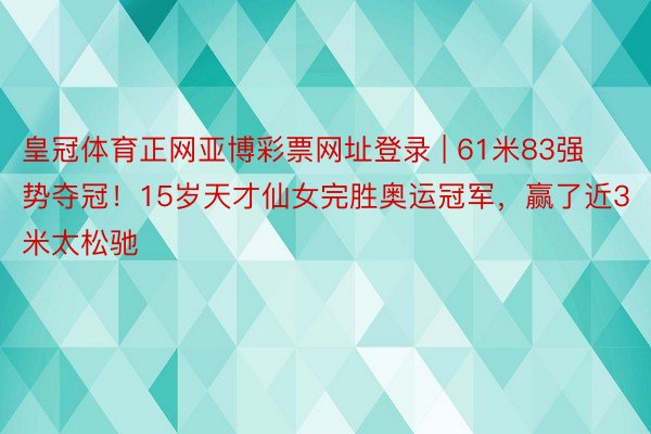 皇冠体育正网亚博彩票网址登录 | 61米83强势夺冠！15岁天才仙女完胜奥运冠军，赢了近3米太松驰