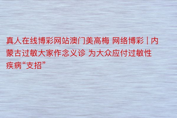 真人在线博彩网站澳门美高梅 网络博彩 | 内蒙古过敏大家作念义诊 为大众应付过敏性疾病“支招”