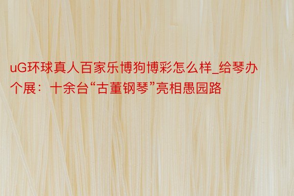 uG环球真人百家乐博狗博彩怎么样_给琴办个展：十余台“古董钢琴”亮相愚园路