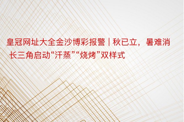 皇冠网址大全金沙博彩报警 | 秋已立，暑难消 长三角启动“汗蒸”“烧烤”双样式