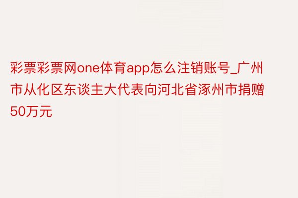 彩票彩票网one体育app怎么注销账号_广州市从化区东谈主大代表向河北省涿州市捐赠50万元