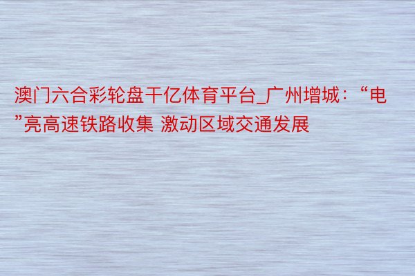 澳门六合彩轮盘干亿体育平台_广州增城：“电”亮高速铁路收集 激动区域交通发展