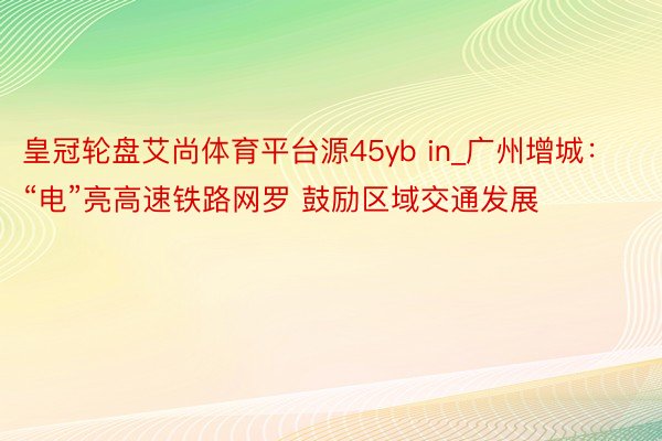 皇冠轮盘艾尚体育平台源45yb in_广州增城：“电”亮高速铁路网罗 鼓励区域交通发展