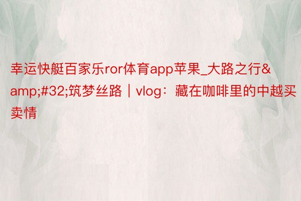 幸运快艇百家乐ror体育app苹果_大路之行&#32;筑梦丝路｜vlog：藏在咖啡里的中越买卖情