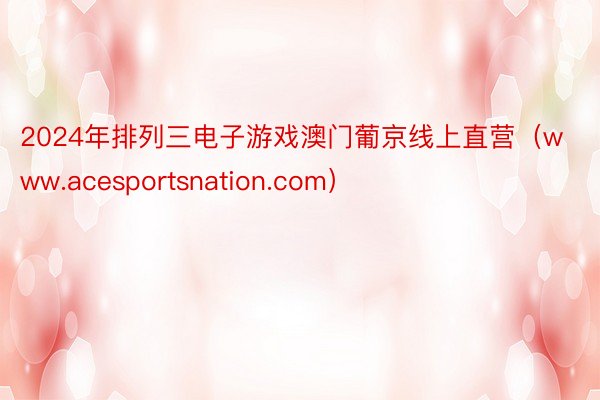 2024年排列三电子游戏澳门葡京线上直营（www.acesportsnation.com）