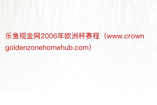 乐鱼现金网2006年欧洲杯赛程（www.crowngoldenzonehomehub.com）