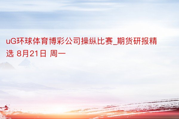 uG环球体育博彩公司操纵比赛_期货研报精选 8月21日 周一