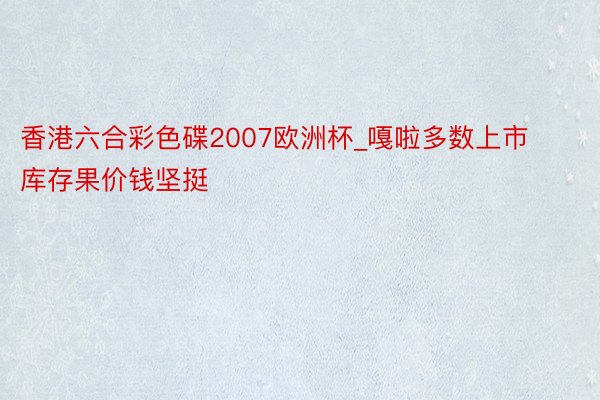 香港六合彩色碟2007欧洲杯_嘎啦多数上市 库存果价钱坚挺