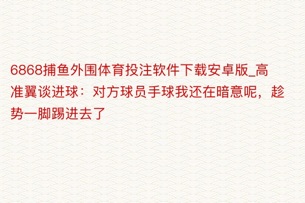 6868捕鱼外围体育投注软件下载安卓版_高准翼谈进球：对方球员手球我还在暗意呢，趁势一脚踢进去了