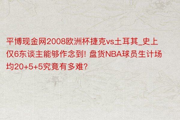 平博现金网2008欧洲杯捷克vs土耳其_史上仅6东谈主能够作念到! 盘货NBA球员生计场均20+5+5究竟有多难?