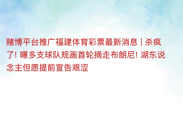 赌博平台推广福建体育彩票最新消息 | 杀疯了! 曝多支球队规画首轮摘走布朗尼! 湖东说念主但愿提前宣告艰涩