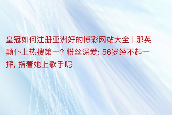 皇冠如何注册亚洲好的博彩网站大全 | 那英颠仆上热搜第一? 粉丝深爱: 56岁经不起一摔， 指着她上歌手呢