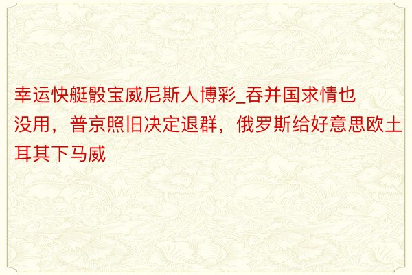 幸运快艇骰宝威尼斯人博彩_吞并国求情也没用，普京照旧决定退群，俄罗斯给好意思欧土耳其下马威