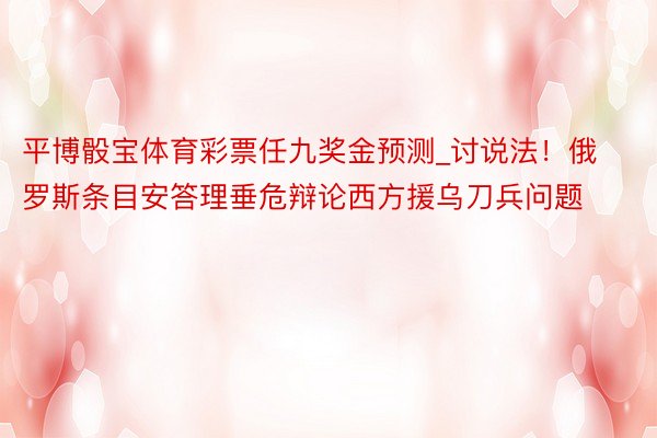 平博骰宝体育彩票任九奖金预测_讨说法！俄罗斯条目安答理垂危辩论西方援乌刀兵问题