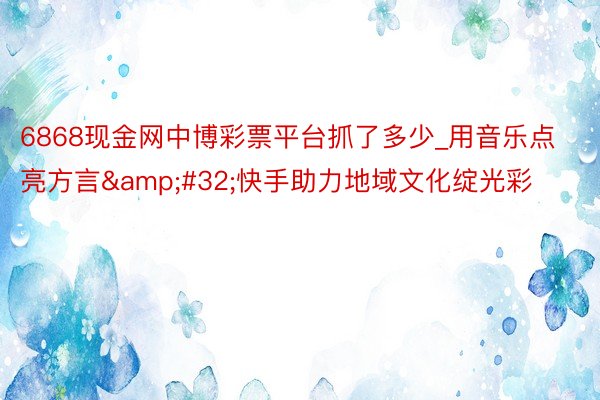 6868现金网中博彩票平台抓了多少_用音乐点亮方言&#32;快手助力地域文化绽光彩