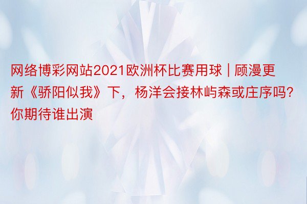 网络博彩网站2021欧洲杯比赛用球 | 顾漫更新《骄阳似我》下，杨洋会接林屿森或庄序吗？你期待谁出演