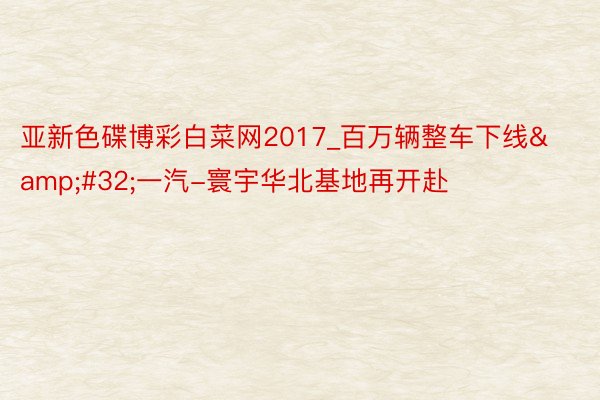 亚新色碟博彩白菜网2017_百万辆整车下线&#32;一汽-寰宇华北基地再开赴