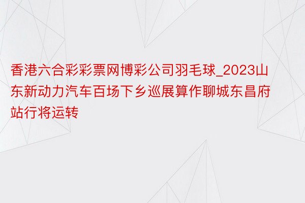 香港六合彩彩票网博彩公司羽毛球_2023山东新动力汽车百场下乡巡展算作聊城东昌府站行将运转