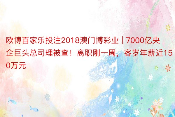 欧博百家乐投注2018澳门博彩业 | 7000亿央企巨头总司理被查！离职刚一周，客岁年薪近150万元