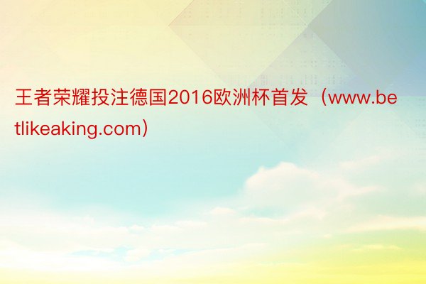 王者荣耀投注德国2016欧洲杯首发（www.betlikeaking.com）