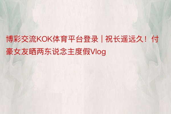 博彩交流KOK体育平台登录 | 祝长遥远久！付豪女友晒两东说念主度假Vlog