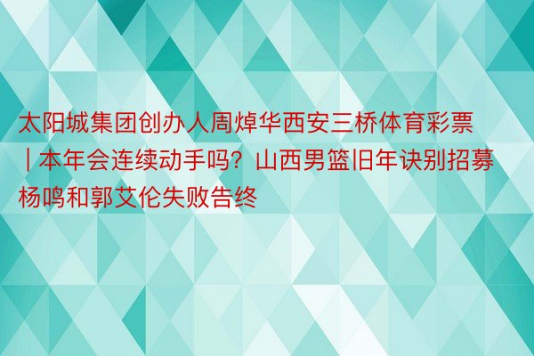 太阳城集团创办人周焯华西安三桥体育彩票 | 本年会连续动手吗？山西男篮旧年诀别招募杨鸣和郭艾伦失败告终