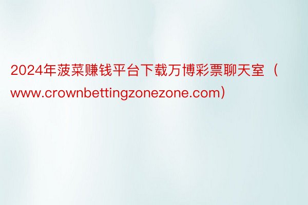 2024年菠菜赚钱平台下载万博彩票聊天室（www.crownbettingzonezone.com）