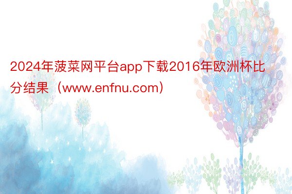 2024年菠菜网平台app下载2016年欧洲杯比分结果（www.enfnu.com）