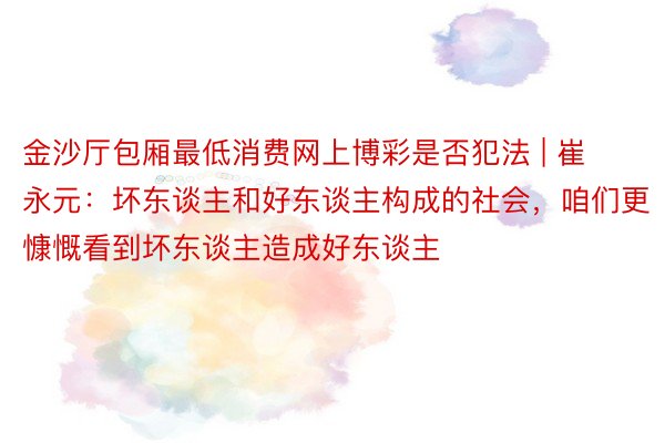 金沙厅包厢最低消费网上博彩是否犯法 | 崔永元：坏东谈主和好东谈主构成的社会，咱们更慷慨看到坏东谈主造成好东谈主