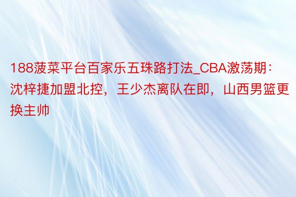 188菠菜平台百家乐五珠路打法_CBA激荡期：沈梓捷加盟北控，王少杰离队在即，山西男篮更换主帅