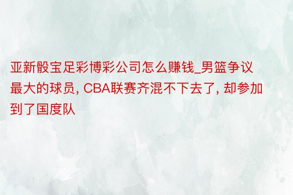 亚新骰宝足彩博彩公司怎么赚钱_男篮争议最大的球员， CBA联赛齐混不下去了， 却参加到了国度队