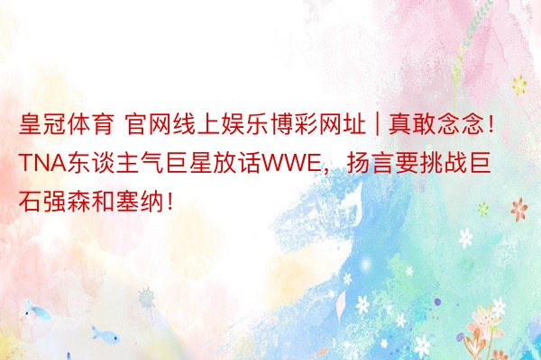 皇冠体育 官网线上娱乐博彩网址 | 真敢念念！TNA东谈主气巨星放话WWE，扬言要挑战巨石强森和塞纳！