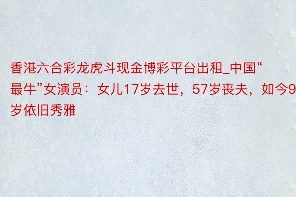 香港六合彩龙虎斗现金博彩平台出租_中国“最牛”女演员：女儿17岁去世，57岁丧夫，如今90岁依旧秀雅