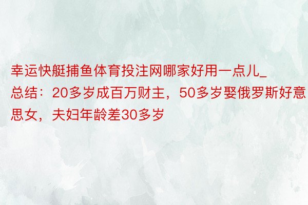 幸运快艇捕鱼体育投注网哪家好用一点儿_总结：20多岁成百万财主，50多岁娶俄罗斯好意思女，夫妇年龄差30多岁