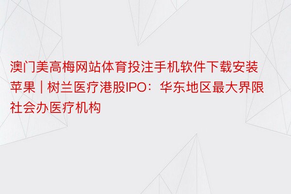 澳门美高梅网站体育投注手机软件下载安装苹果 | 树兰医疗港股IPO：华东地区最大界限社会办医疗机构