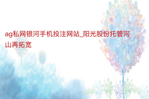 ag私网银河手机投注网站_阳光股份托管河山再拓宽