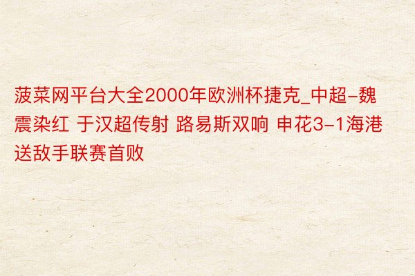 菠菜网平台大全2000年欧洲杯捷克_中超-魏震染红 于汉超传射 路易斯双响 申花3-1海港送敌手联赛首败