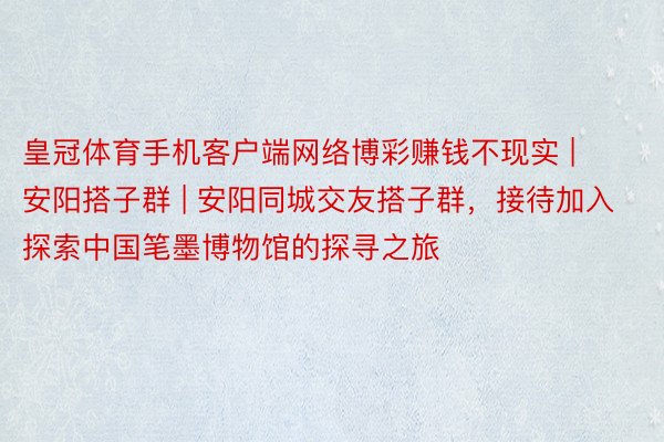 皇冠体育手机客户端网络博彩赚钱不现实 | 安阳搭子群 | 安阳同城交友搭子群，接待加入探索中国笔墨博物馆的探寻之旅