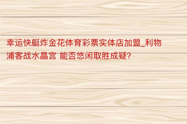 幸运快艇炸金花体育彩票实体店加盟_利物浦客战水晶宫 能否悠闲取胜成疑？