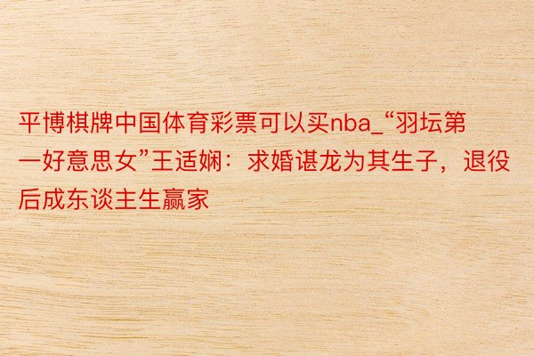 平博棋牌中国体育彩票可以买nba_“羽坛第一好意思女”王适娴：求婚谌龙为其生子，退役后成东谈主生赢家