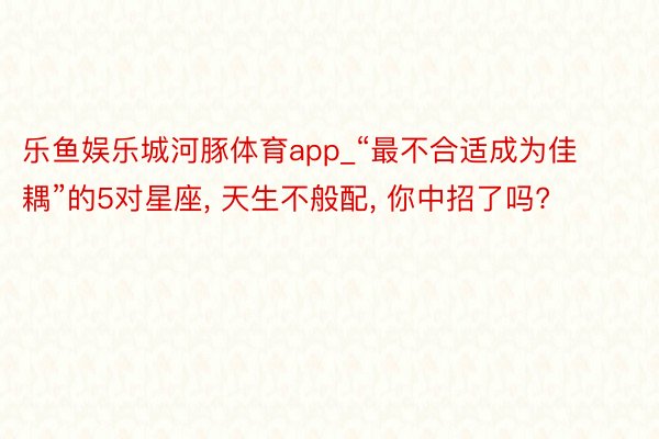 乐鱼娱乐城河豚体育app_“最不合适成为佳耦”的5对星座, 天生不般配, 你中招了吗?