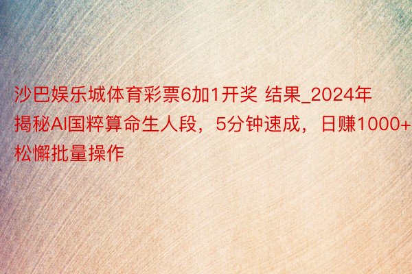 沙巴娱乐城体育彩票6加1开奖 结果_2024年揭秘AI国粹算命生人段，5分钟速成，日赚1000+，松懈批量操作