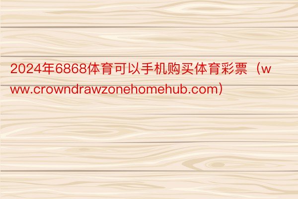 2024年6868体育可以手机购买体育彩票（www.crowndrawzonehomehub.com）