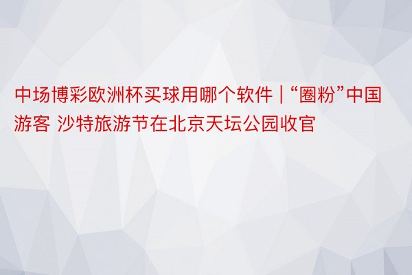 中场博彩欧洲杯买球用哪个软件 | “圈粉”中国游客 沙特旅游节在北京天坛公园收官