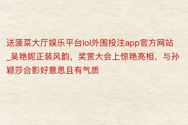 送菠菜大厅娱乐平台lol外围投注app官方网站_吴艳妮正装风韵，奖赏大会上惊艳亮相，与孙颖莎合影好意思且有气质