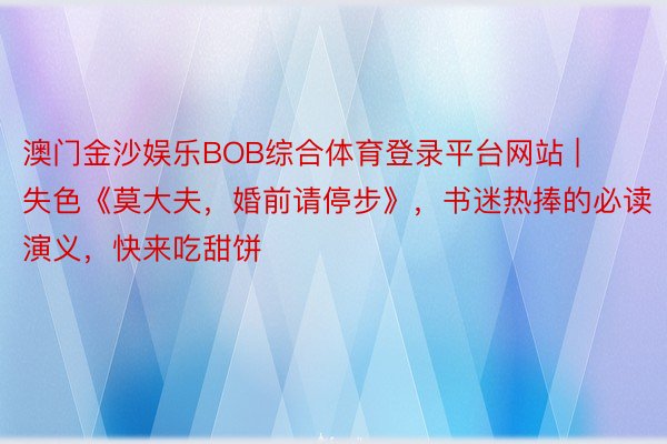 澳门金沙娱乐BOB综合体育登录平台网站 | 失色《莫大夫，婚前请停步》，书迷热捧的必读演义，快来吃甜饼